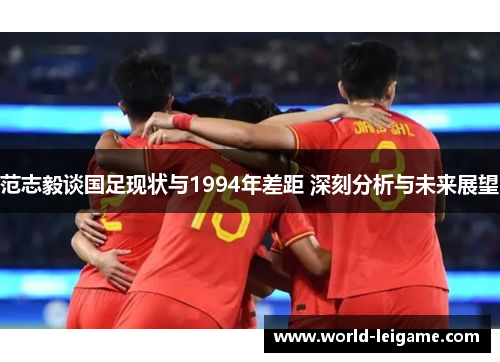 范志毅谈国足现状与1994年差距 深刻分析与未来展望