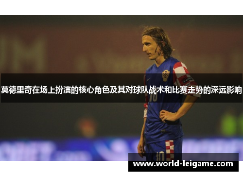 莫德里奇在场上扮演的核心角色及其对球队战术和比赛走势的深远影响