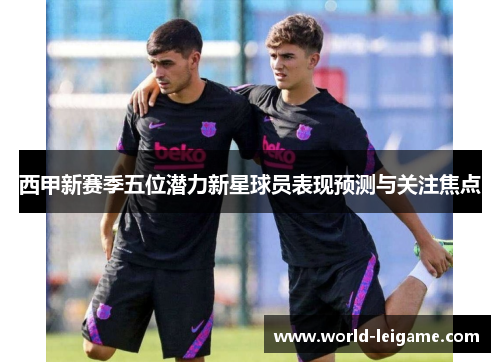 西甲新赛季五位潜力新星球员表现预测与关注焦点 西甲新赛季五位潜力新星球员表现预测与关注焦点