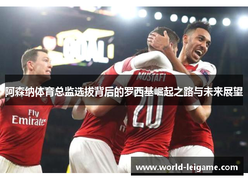 阿森纳体育总监选拔背后的罗西基崛起之路与未来展望 阿森纳体育总监选拔背后的罗西基崛起之路与未来展望