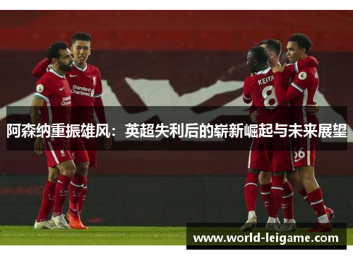 阿森纳重振雄风:英超失利后的崭新崛起与未来展望 阿森纳重振雄风:英超失利后的崭新崛起与未来展望