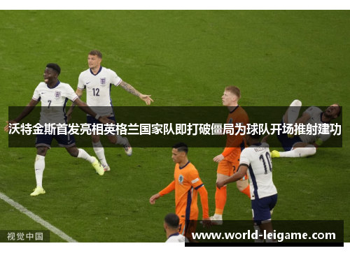 沃特金斯首发亮相英格兰国家队即打破僵局为球队开场推射建功